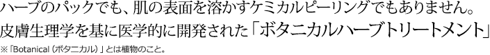 ハーブのパックでも、肌の表面を溶かすケミカルピーリングでもありません。
皮膚生理学を基に医学的に開発された「ボタニカルハーブトリートメント」