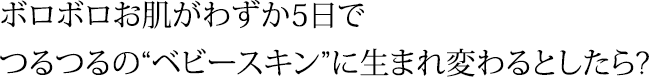 ボロボロお肌がわずか5日で つるつるの“ベビースキン”に生まれ変わるとしたら?